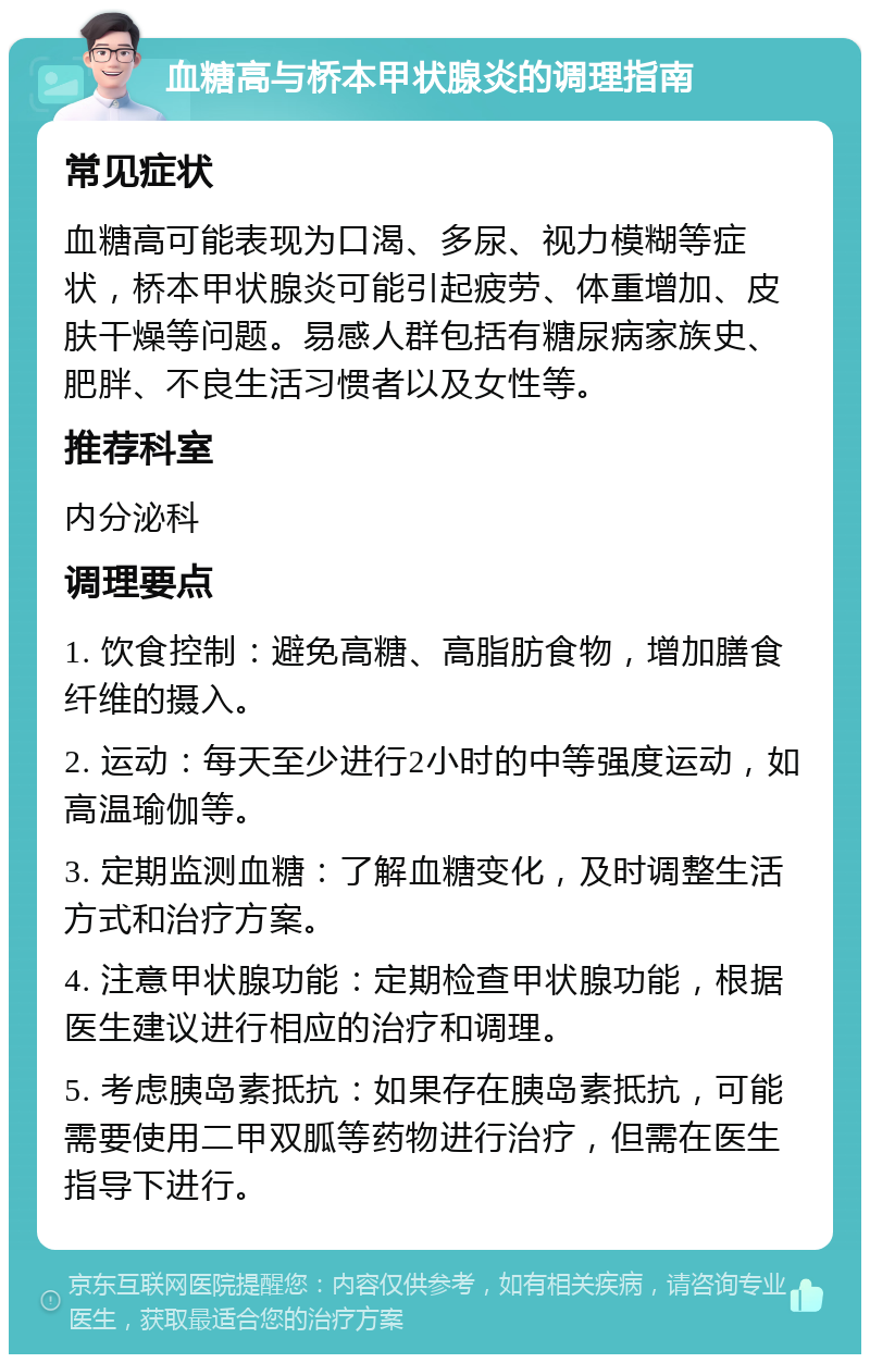 血糖高与桥本甲状腺炎的调理指南 常见症状 血糖高可能表现为口渴、多尿、视力模糊等症状，桥本甲状腺炎可能引起疲劳、体重增加、皮肤干燥等问题。易感人群包括有糖尿病家族史、肥胖、不良生活习惯者以及女性等。 推荐科室 内分泌科 调理要点 1. 饮食控制：避免高糖、高脂肪食物，增加膳食纤维的摄入。 2. 运动：每天至少进行2小时的中等强度运动，如高温瑜伽等。 3. 定期监测血糖：了解血糖变化，及时调整生活方式和治疗方案。 4. 注意甲状腺功能：定期检查甲状腺功能，根据医生建议进行相应的治疗和调理。 5. 考虑胰岛素抵抗：如果存在胰岛素抵抗，可能需要使用二甲双胍等药物进行治疗，但需在医生指导下进行。