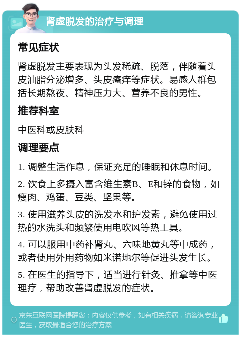 肾虚脱发的治疗与调理 常见症状 肾虚脱发主要表现为头发稀疏、脱落，伴随着头皮油脂分泌增多、头皮瘙痒等症状。易感人群包括长期熬夜、精神压力大、营养不良的男性。 推荐科室 中医科或皮肤科 调理要点 1. 调整生活作息，保证充足的睡眠和休息时间。 2. 饮食上多摄入富含维生素B、E和锌的食物，如瘦肉、鸡蛋、豆类、坚果等。 3. 使用滋养头皮的洗发水和护发素，避免使用过热的水洗头和频繁使用电吹风等热工具。 4. 可以服用中药补肾丸、六味地黄丸等中成药，或者使用外用药物如米诺地尔等促进头发生长。 5. 在医生的指导下，适当进行针灸、推拿等中医理疗，帮助改善肾虚脱发的症状。