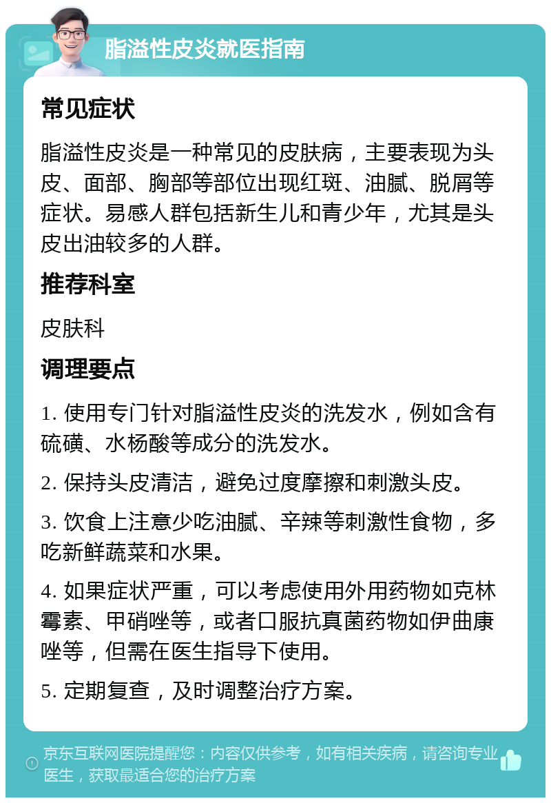 脂溢性皮炎就医指南 常见症状 脂溢性皮炎是一种常见的皮肤病，主要表现为头皮、面部、胸部等部位出现红斑、油腻、脱屑等症状。易感人群包括新生儿和青少年，尤其是头皮出油较多的人群。 推荐科室 皮肤科 调理要点 1. 使用专门针对脂溢性皮炎的洗发水，例如含有硫磺、水杨酸等成分的洗发水。 2. 保持头皮清洁，避免过度摩擦和刺激头皮。 3. 饮食上注意少吃油腻、辛辣等刺激性食物，多吃新鲜蔬菜和水果。 4. 如果症状严重，可以考虑使用外用药物如克林霉素、甲硝唑等，或者口服抗真菌药物如伊曲康唑等，但需在医生指导下使用。 5. 定期复查，及时调整治疗方案。