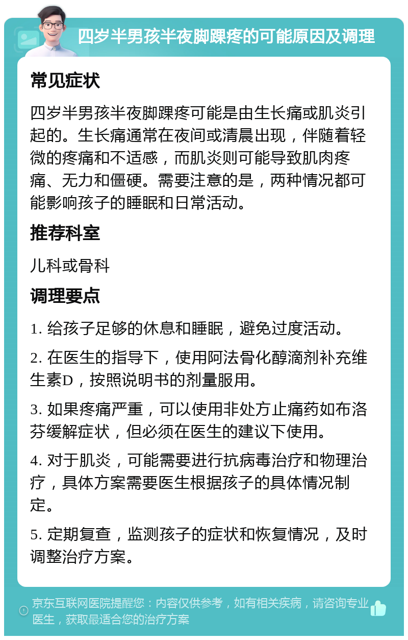 四岁半男孩半夜脚踝疼的可能原因及调理 常见症状 四岁半男孩半夜脚踝疼可能是由生长痛或肌炎引起的。生长痛通常在夜间或清晨出现，伴随着轻微的疼痛和不适感，而肌炎则可能导致肌肉疼痛、无力和僵硬。需要注意的是，两种情况都可能影响孩子的睡眠和日常活动。 推荐科室 儿科或骨科 调理要点 1. 给孩子足够的休息和睡眠，避免过度活动。 2. 在医生的指导下，使用阿法骨化醇滴剂补充维生素D，按照说明书的剂量服用。 3. 如果疼痛严重，可以使用非处方止痛药如布洛芬缓解症状，但必须在医生的建议下使用。 4. 对于肌炎，可能需要进行抗病毒治疗和物理治疗，具体方案需要医生根据孩子的具体情况制定。 5. 定期复查，监测孩子的症状和恢复情况，及时调整治疗方案。