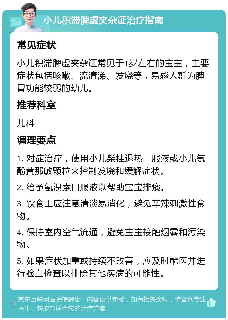 小儿积滞脾虚夹杂证治疗指南 常见症状 小儿积滞脾虚夹杂证常见于1岁左右的宝宝，主要症状包括咳嗽、流清涕、发烧等，易感人群为脾胃功能较弱的幼儿。 推荐科室 儿科 调理要点 1. 对症治疗，使用小儿柴桂退热口服液或小儿氨酚黄那敏颗粒来控制发烧和缓解症状。 2. 给予氨溴索口服液以帮助宝宝排痰。 3. 饮食上应注意清淡易消化，避免辛辣刺激性食物。 4. 保持室内空气流通，避免宝宝接触烟雾和污染物。 5. 如果症状加重或持续不改善，应及时就医并进行验血检查以排除其他疾病的可能性。