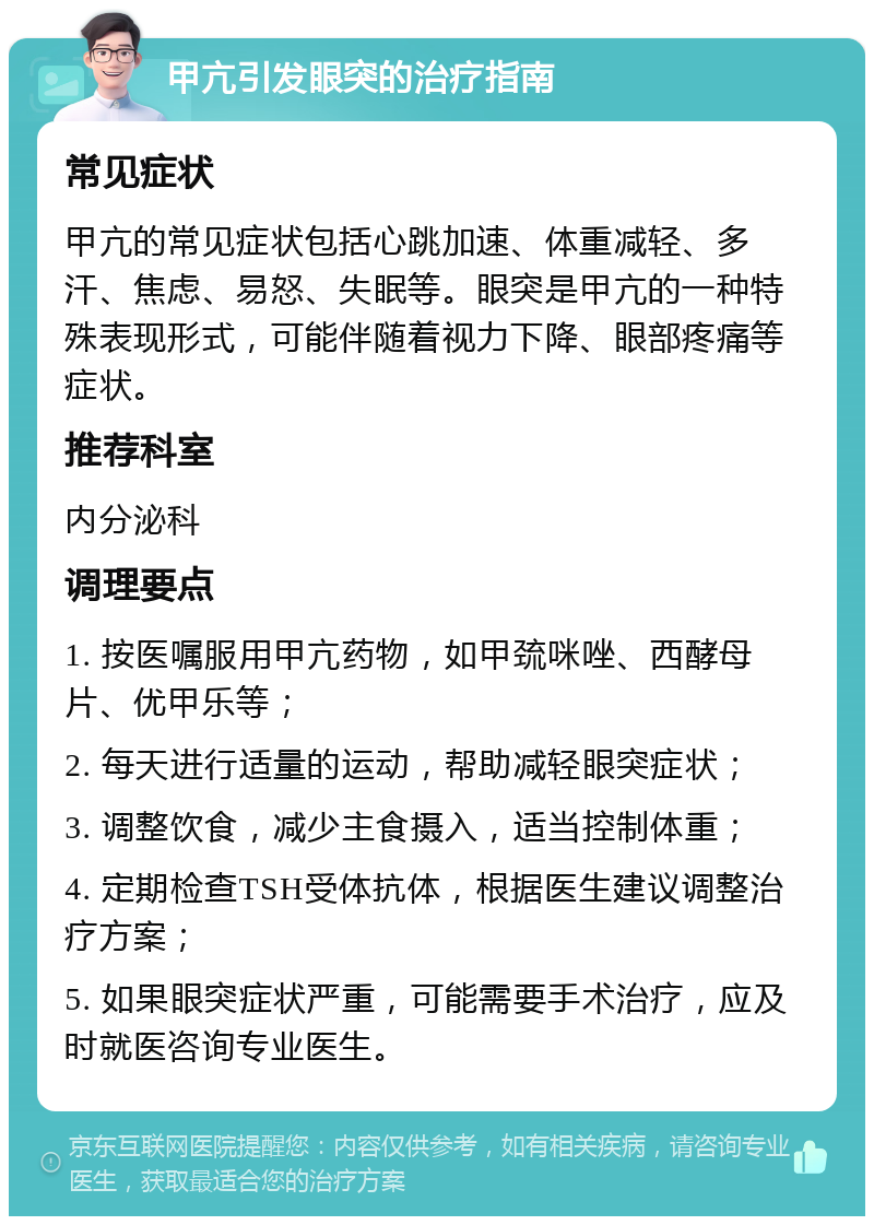 甲亢引发眼突的治疗指南 常见症状 甲亢的常见症状包括心跳加速、体重减轻、多汗、焦虑、易怒、失眠等。眼突是甲亢的一种特殊表现形式，可能伴随着视力下降、眼部疼痛等症状。 推荐科室 内分泌科 调理要点 1. 按医嘱服用甲亢药物，如甲巯咪唑、西酵母片、优甲乐等； 2. 每天进行适量的运动，帮助减轻眼突症状； 3. 调整饮食，减少主食摄入，适当控制体重； 4. 定期检查TSH受体抗体，根据医生建议调整治疗方案； 5. 如果眼突症状严重，可能需要手术治疗，应及时就医咨询专业医生。