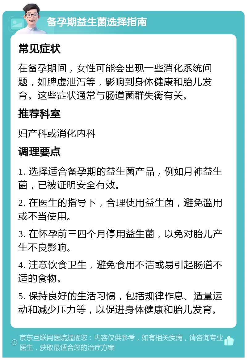 备孕期益生菌选择指南 常见症状 在备孕期间，女性可能会出现一些消化系统问题，如脾虚泄泻等，影响到身体健康和胎儿发育。这些症状通常与肠道菌群失衡有关。 推荐科室 妇产科或消化内科 调理要点 1. 选择适合备孕期的益生菌产品，例如月神益生菌，已被证明安全有效。 2. 在医生的指导下，合理使用益生菌，避免滥用或不当使用。 3. 在怀孕前三四个月停用益生菌，以免对胎儿产生不良影响。 4. 注意饮食卫生，避免食用不洁或易引起肠道不适的食物。 5. 保持良好的生活习惯，包括规律作息、适量运动和减少压力等，以促进身体健康和胎儿发育。