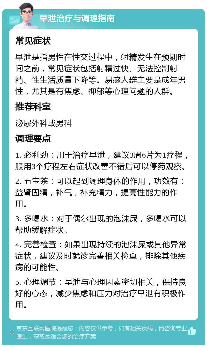 早泄治疗与调理指南 常见症状 早泄是指男性在性交过程中，射精发生在预期时间之前，常见症状包括射精过快、无法控制射精、性生活质量下降等。易感人群主要是成年男性，尤其是有焦虑、抑郁等心理问题的人群。 推荐科室 泌尿外科或男科 调理要点 1. 必利劲：用于治疗早泄，建议3周6片为1疗程，服用3个疗程左右症状改善不错后可以停药观察。 2. 五宝茶：可以起到调理身体的作用，功效有：益肾固精，补气，补充精力，提高性能力的作用。 3. 多喝水：对于偶尔出现的泡沫尿，多喝水可以帮助缓解症状。 4. 完善检查：如果出现持续的泡沫尿或其他异常症状，建议及时就诊完善相关检查，排除其他疾病的可能性。 5. 心理调节：早泄与心理因素密切相关，保持良好的心态，减少焦虑和压力对治疗早泄有积极作用。