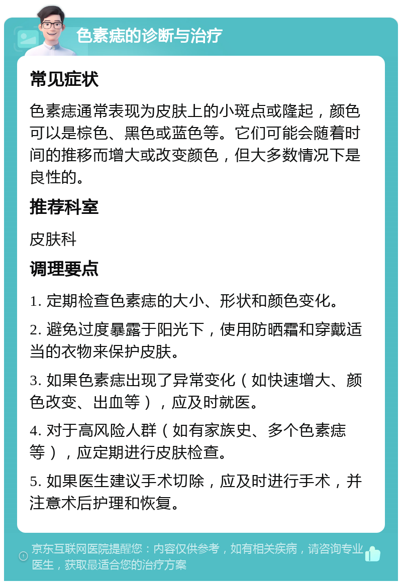 色素痣的诊断与治疗 常见症状 色素痣通常表现为皮肤上的小斑点或隆起，颜色可以是棕色、黑色或蓝色等。它们可能会随着时间的推移而增大或改变颜色，但大多数情况下是良性的。 推荐科室 皮肤科 调理要点 1. 定期检查色素痣的大小、形状和颜色变化。 2. 避免过度暴露于阳光下，使用防晒霜和穿戴适当的衣物来保护皮肤。 3. 如果色素痣出现了异常变化（如快速增大、颜色改变、出血等），应及时就医。 4. 对于高风险人群（如有家族史、多个色素痣等），应定期进行皮肤检查。 5. 如果医生建议手术切除，应及时进行手术，并注意术后护理和恢复。