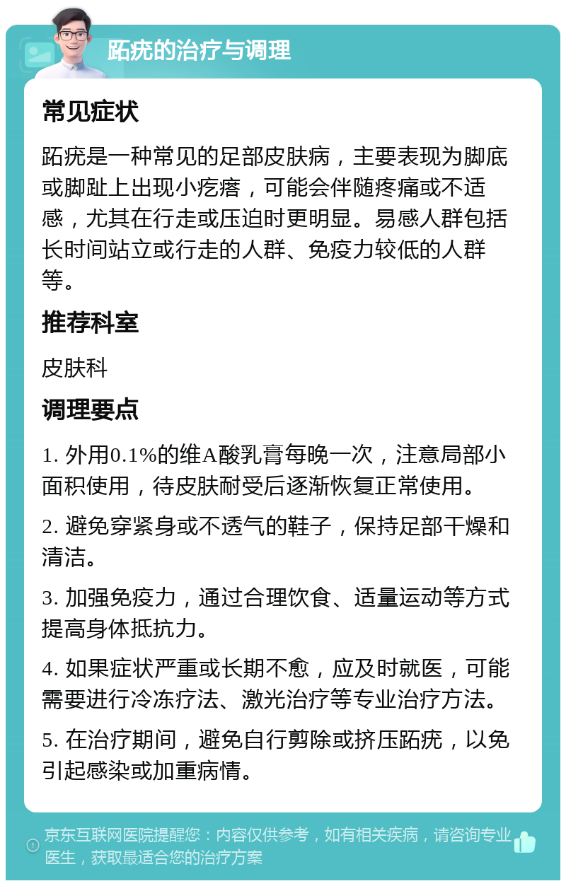 跖疣的治疗与调理 常见症状 跖疣是一种常见的足部皮肤病，主要表现为脚底或脚趾上出现小疙瘩，可能会伴随疼痛或不适感，尤其在行走或压迫时更明显。易感人群包括长时间站立或行走的人群、免疫力较低的人群等。 推荐科室 皮肤科 调理要点 1. 外用0.1%的维A酸乳膏每晚一次，注意局部小面积使用，待皮肤耐受后逐渐恢复正常使用。 2. 避免穿紧身或不透气的鞋子，保持足部干燥和清洁。 3. 加强免疫力，通过合理饮食、适量运动等方式提高身体抵抗力。 4. 如果症状严重或长期不愈，应及时就医，可能需要进行冷冻疗法、激光治疗等专业治疗方法。 5. 在治疗期间，避免自行剪除或挤压跖疣，以免引起感染或加重病情。