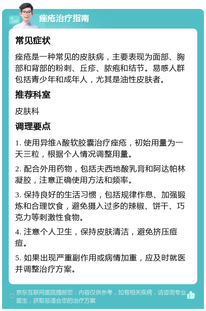 痤疮治疗指南 常见症状 痤疮是一种常见的皮肤病，主要表现为面部、胸部和背部的粉刺、丘疹、脓疱和结节。易感人群包括青少年和成年人，尤其是油性皮肤者。 推荐科室 皮肤科 调理要点 1. 使用异维A酸软胶囊治疗痤疮，初始用量为一天三粒，根据个人情况调整用量。 2. 配合外用药物，包括夫西地酸乳膏和阿达帕林凝胶，注意正确使用方法和频率。 3. 保持良好的生活习惯，包括规律作息、加强锻炼和合理饮食，避免摄入过多的辣椒、饼干、巧克力等刺激性食物。 4. 注意个人卫生，保持皮肤清洁，避免挤压痘痘。 5. 如果出现严重副作用或病情加重，应及时就医并调整治疗方案。