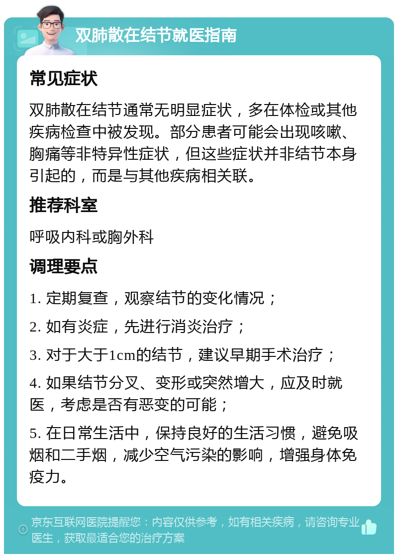 双肺散在结节就医指南 常见症状 双肺散在结节通常无明显症状，多在体检或其他疾病检查中被发现。部分患者可能会出现咳嗽、胸痛等非特异性症状，但这些症状并非结节本身引起的，而是与其他疾病相关联。 推荐科室 呼吸内科或胸外科 调理要点 1. 定期复查，观察结节的变化情况； 2. 如有炎症，先进行消炎治疗； 3. 对于大于1cm的结节，建议早期手术治疗； 4. 如果结节分叉、变形或突然增大，应及时就医，考虑是否有恶变的可能； 5. 在日常生活中，保持良好的生活习惯，避免吸烟和二手烟，减少空气污染的影响，增强身体免疫力。