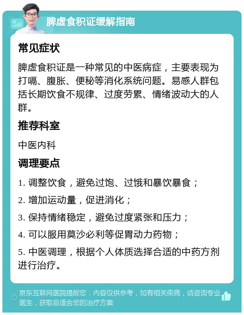 脾虚食积证缓解指南 常见症状 脾虚食积证是一种常见的中医病症，主要表现为打嗝、腹胀、便秘等消化系统问题。易感人群包括长期饮食不规律、过度劳累、情绪波动大的人群。 推荐科室 中医内科 调理要点 1. 调整饮食，避免过饱、过饿和暴饮暴食； 2. 增加运动量，促进消化； 3. 保持情绪稳定，避免过度紧张和压力； 4. 可以服用莫沙必利等促胃动力药物； 5. 中医调理，根据个人体质选择合适的中药方剂进行治疗。