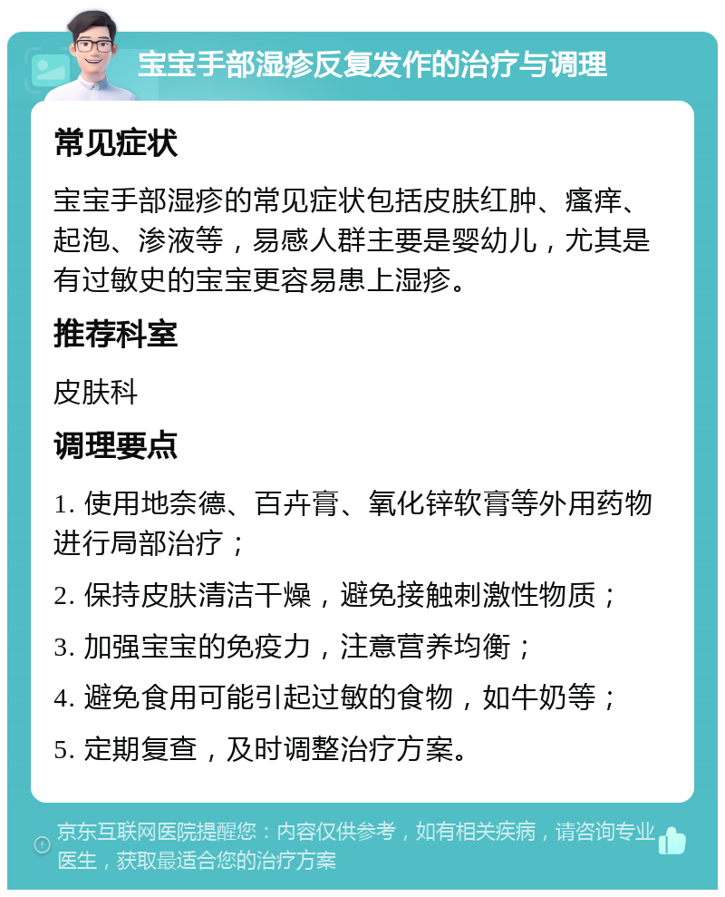 宝宝手部湿疹反复发作的治疗与调理 常见症状 宝宝手部湿疹的常见症状包括皮肤红肿、瘙痒、起泡、渗液等，易感人群主要是婴幼儿，尤其是有过敏史的宝宝更容易患上湿疹。 推荐科室 皮肤科 调理要点 1. 使用地奈德、百卉膏、氧化锌软膏等外用药物进行局部治疗； 2. 保持皮肤清洁干燥，避免接触刺激性物质； 3. 加强宝宝的免疫力，注意营养均衡； 4. 避免食用可能引起过敏的食物，如牛奶等； 5. 定期复查，及时调整治疗方案。