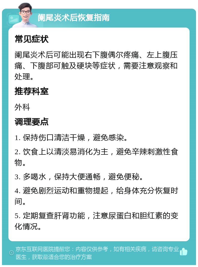 阑尾炎术后恢复指南 常见症状 阑尾炎术后可能出现右下腹偶尔疼痛、左上腹压痛、下腹部可触及硬块等症状，需要注意观察和处理。 推荐科室 外科 调理要点 1. 保持伤口清洁干燥，避免感染。 2. 饮食上以清淡易消化为主，避免辛辣刺激性食物。 3. 多喝水，保持大便通畅，避免便秘。 4. 避免剧烈运动和重物提起，给身体充分恢复时间。 5. 定期复查肝肾功能，注意尿蛋白和胆红素的变化情况。