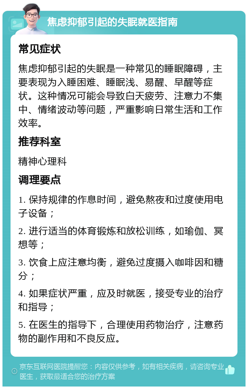 焦虑抑郁引起的失眠就医指南 常见症状 焦虑抑郁引起的失眠是一种常见的睡眠障碍，主要表现为入睡困难、睡眠浅、易醒、早醒等症状。这种情况可能会导致白天疲劳、注意力不集中、情绪波动等问题，严重影响日常生活和工作效率。 推荐科室 精神心理科 调理要点 1. 保持规律的作息时间，避免熬夜和过度使用电子设备； 2. 进行适当的体育锻炼和放松训练，如瑜伽、冥想等； 3. 饮食上应注意均衡，避免过度摄入咖啡因和糖分； 4. 如果症状严重，应及时就医，接受专业的治疗和指导； 5. 在医生的指导下，合理使用药物治疗，注意药物的副作用和不良反应。