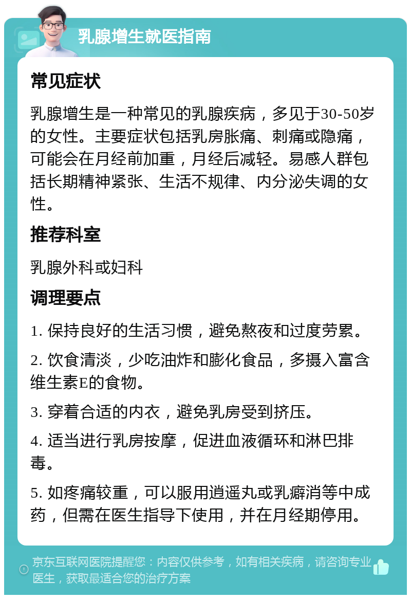 乳腺增生就医指南 常见症状 乳腺增生是一种常见的乳腺疾病，多见于30-50岁的女性。主要症状包括乳房胀痛、刺痛或隐痛，可能会在月经前加重，月经后减轻。易感人群包括长期精神紧张、生活不规律、内分泌失调的女性。 推荐科室 乳腺外科或妇科 调理要点 1. 保持良好的生活习惯，避免熬夜和过度劳累。 2. 饮食清淡，少吃油炸和膨化食品，多摄入富含维生素E的食物。 3. 穿着合适的内衣，避免乳房受到挤压。 4. 适当进行乳房按摩，促进血液循环和淋巴排毒。 5. 如疼痛较重，可以服用逍遥丸或乳癖消等中成药，但需在医生指导下使用，并在月经期停用。