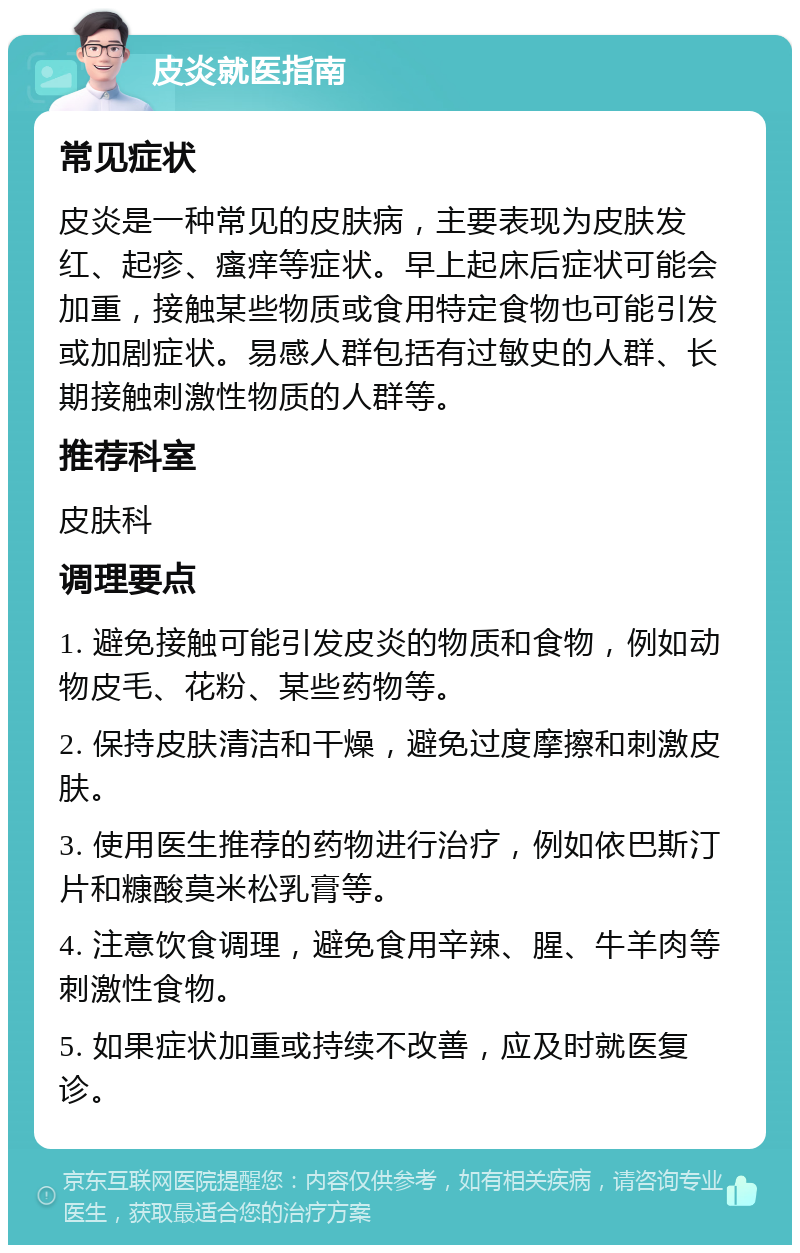 皮炎就医指南 常见症状 皮炎是一种常见的皮肤病，主要表现为皮肤发红、起疹、瘙痒等症状。早上起床后症状可能会加重，接触某些物质或食用特定食物也可能引发或加剧症状。易感人群包括有过敏史的人群、长期接触刺激性物质的人群等。 推荐科室 皮肤科 调理要点 1. 避免接触可能引发皮炎的物质和食物，例如动物皮毛、花粉、某些药物等。 2. 保持皮肤清洁和干燥，避免过度摩擦和刺激皮肤。 3. 使用医生推荐的药物进行治疗，例如依巴斯汀片和糠酸莫米松乳膏等。 4. 注意饮食调理，避免食用辛辣、腥、牛羊肉等刺激性食物。 5. 如果症状加重或持续不改善，应及时就医复诊。