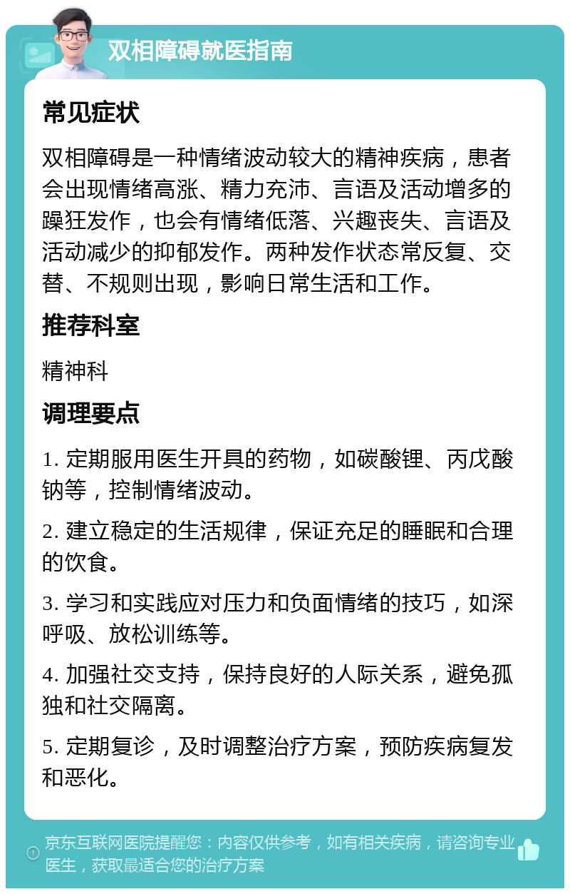 双相障碍就医指南 常见症状 双相障碍是一种情绪波动较大的精神疾病，患者会出现情绪高涨、精力充沛、言语及活动增多的躁狂发作，也会有情绪低落、兴趣丧失、言语及活动减少的抑郁发作。两种发作状态常反复、交替、不规则出现，影响日常生活和工作。 推荐科室 精神科 调理要点 1. 定期服用医生开具的药物，如碳酸锂、丙戊酸钠等，控制情绪波动。 2. 建立稳定的生活规律，保证充足的睡眠和合理的饮食。 3. 学习和实践应对压力和负面情绪的技巧，如深呼吸、放松训练等。 4. 加强社交支持，保持良好的人际关系，避免孤独和社交隔离。 5. 定期复诊，及时调整治疗方案，预防疾病复发和恶化。