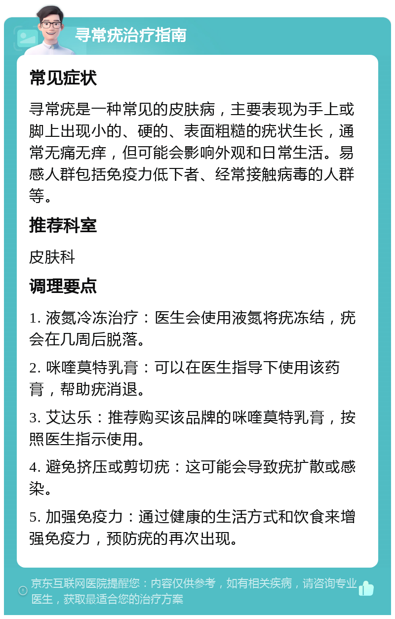 寻常疣治疗指南 常见症状 寻常疣是一种常见的皮肤病，主要表现为手上或脚上出现小的、硬的、表面粗糙的疣状生长，通常无痛无痒，但可能会影响外观和日常生活。易感人群包括免疫力低下者、经常接触病毒的人群等。 推荐科室 皮肤科 调理要点 1. 液氮冷冻治疗：医生会使用液氮将疣冻结，疣会在几周后脱落。 2. 咪喹莫特乳膏：可以在医生指导下使用该药膏，帮助疣消退。 3. 艾达乐：推荐购买该品牌的咪喹莫特乳膏，按照医生指示使用。 4. 避免挤压或剪切疣：这可能会导致疣扩散或感染。 5. 加强免疫力：通过健康的生活方式和饮食来增强免疫力，预防疣的再次出现。