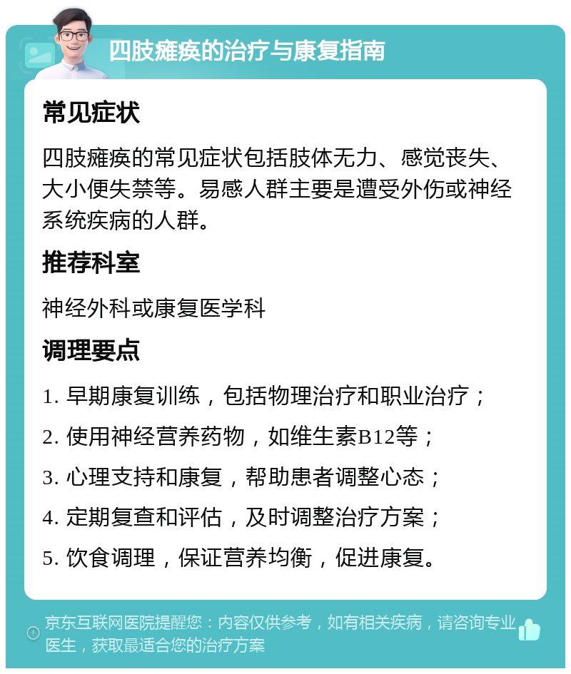 四肢瘫痪的治疗与康复指南 常见症状 四肢瘫痪的常见症状包括肢体无力、感觉丧失、大小便失禁等。易感人群主要是遭受外伤或神经系统疾病的人群。 推荐科室 神经外科或康复医学科 调理要点 1. 早期康复训练，包括物理治疗和职业治疗； 2. 使用神经营养药物，如维生素B12等； 3. 心理支持和康复，帮助患者调整心态； 4. 定期复查和评估，及时调整治疗方案； 5. 饮食调理，保证营养均衡，促进康复。