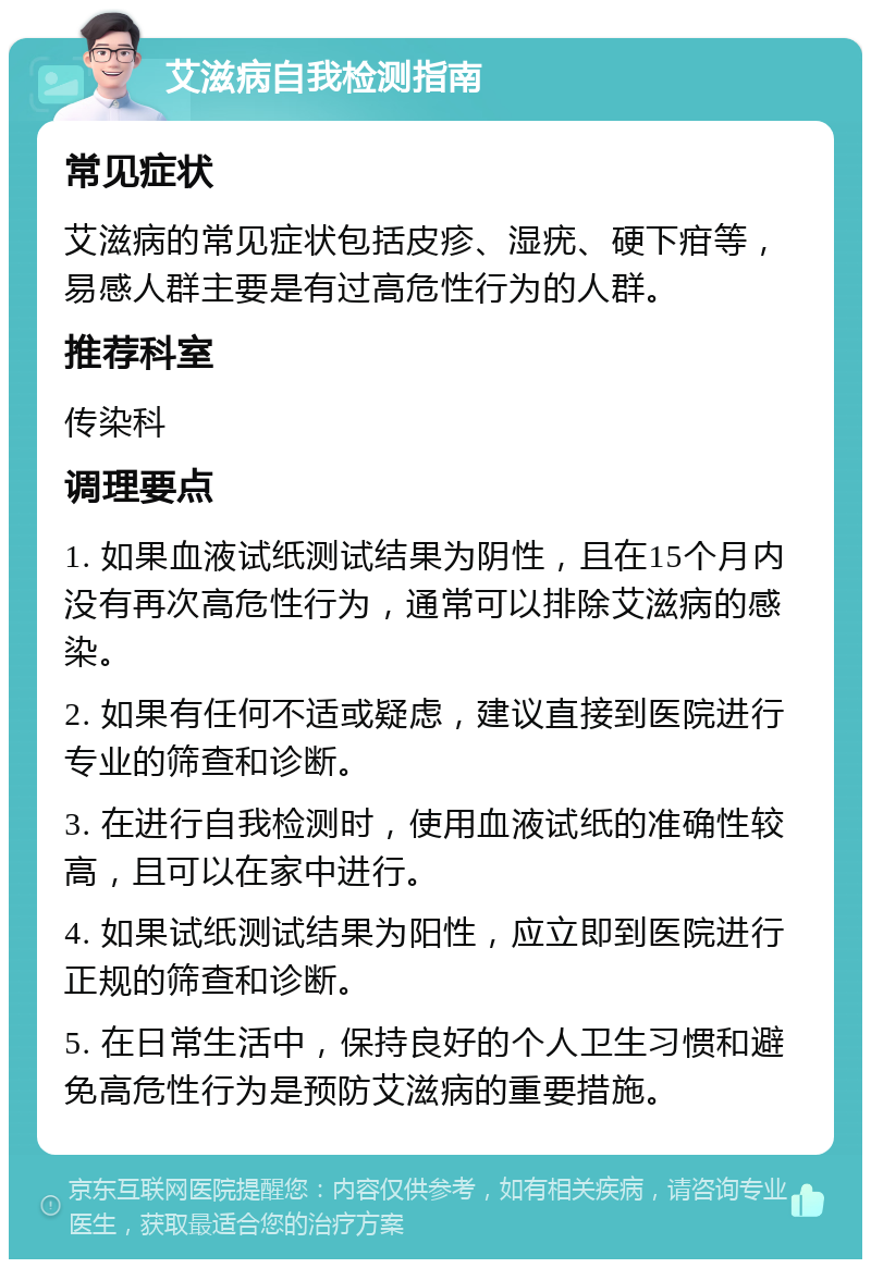 艾滋病自我检测指南 常见症状 艾滋病的常见症状包括皮疹、湿疣、硬下疳等，易感人群主要是有过高危性行为的人群。 推荐科室 传染科 调理要点 1. 如果血液试纸测试结果为阴性，且在15个月内没有再次高危性行为，通常可以排除艾滋病的感染。 2. 如果有任何不适或疑虑，建议直接到医院进行专业的筛查和诊断。 3. 在进行自我检测时，使用血液试纸的准确性较高，且可以在家中进行。 4. 如果试纸测试结果为阳性，应立即到医院进行正规的筛查和诊断。 5. 在日常生活中，保持良好的个人卫生习惯和避免高危性行为是预防艾滋病的重要措施。