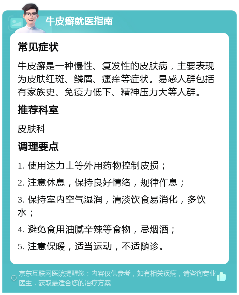 牛皮癣就医指南 常见症状 牛皮癣是一种慢性、复发性的皮肤病，主要表现为皮肤红斑、鳞屑、瘙痒等症状。易感人群包括有家族史、免疫力低下、精神压力大等人群。 推荐科室 皮肤科 调理要点 1. 使用达力士等外用药物控制皮损； 2. 注意休息，保持良好情绪，规律作息； 3. 保持室内空气湿润，清淡饮食易消化，多饮水； 4. 避免食用油腻辛辣等食物，忌烟酒； 5. 注意保暖，适当运动，不适随诊。