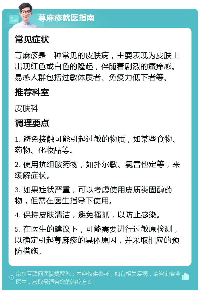 荨麻疹就医指南 常见症状 荨麻疹是一种常见的皮肤病，主要表现为皮肤上出现红色或白色的隆起，伴随着剧烈的瘙痒感。易感人群包括过敏体质者、免疫力低下者等。 推荐科室 皮肤科 调理要点 1. 避免接触可能引起过敏的物质，如某些食物、药物、化妆品等。 2. 使用抗组胺药物，如扑尔敏、氯雷他定等，来缓解症状。 3. 如果症状严重，可以考虑使用皮质类固醇药物，但需在医生指导下使用。 4. 保持皮肤清洁，避免搔抓，以防止感染。 5. 在医生的建议下，可能需要进行过敏原检测，以确定引起荨麻疹的具体原因，并采取相应的预防措施。