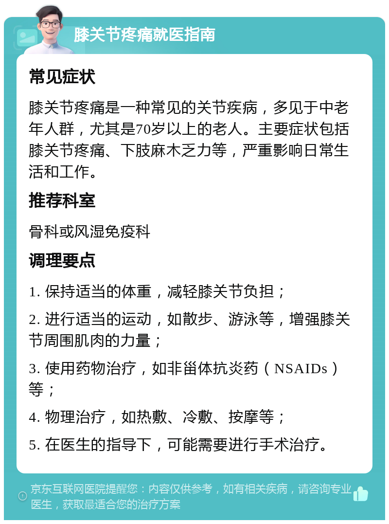 膝关节疼痛就医指南 常见症状 膝关节疼痛是一种常见的关节疾病，多见于中老年人群，尤其是70岁以上的老人。主要症状包括膝关节疼痛、下肢麻木乏力等，严重影响日常生活和工作。 推荐科室 骨科或风湿免疫科 调理要点 1. 保持适当的体重，减轻膝关节负担； 2. 进行适当的运动，如散步、游泳等，增强膝关节周围肌肉的力量； 3. 使用药物治疗，如非甾体抗炎药（NSAIDs）等； 4. 物理治疗，如热敷、冷敷、按摩等； 5. 在医生的指导下，可能需要进行手术治疗。