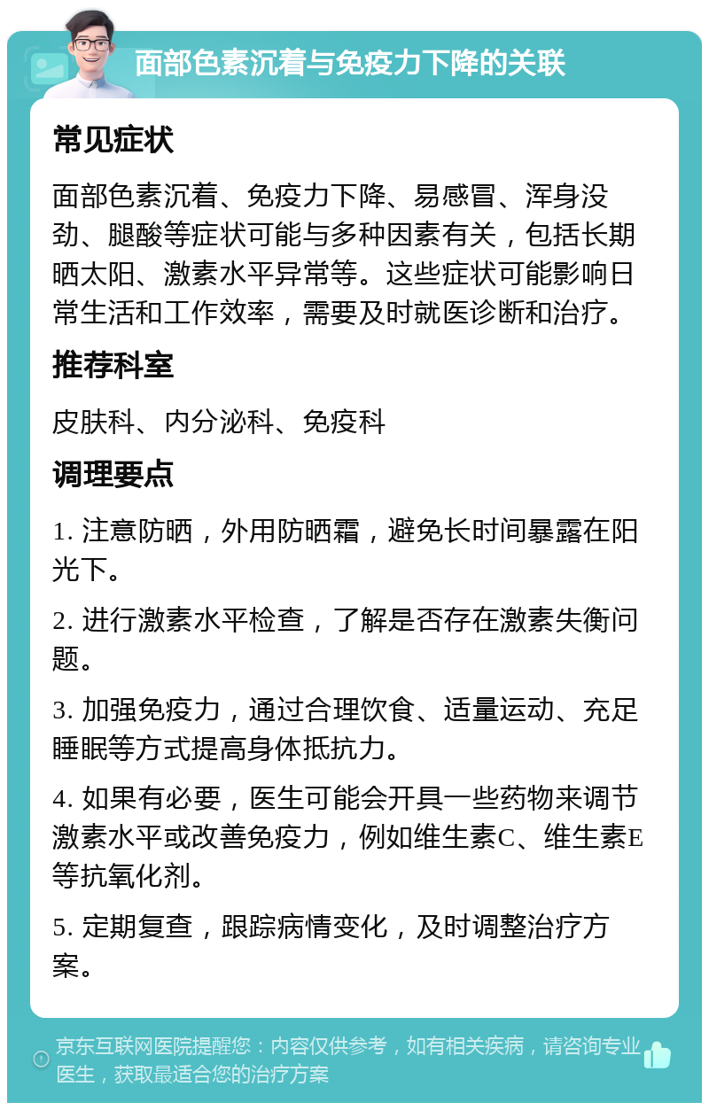 面部色素沉着与免疫力下降的关联 常见症状 面部色素沉着、免疫力下降、易感冒、浑身没劲、腿酸等症状可能与多种因素有关，包括长期晒太阳、激素水平异常等。这些症状可能影响日常生活和工作效率，需要及时就医诊断和治疗。 推荐科室 皮肤科、内分泌科、免疫科 调理要点 1. 注意防晒，外用防晒霜，避免长时间暴露在阳光下。 2. 进行激素水平检查，了解是否存在激素失衡问题。 3. 加强免疫力，通过合理饮食、适量运动、充足睡眠等方式提高身体抵抗力。 4. 如果有必要，医生可能会开具一些药物来调节激素水平或改善免疫力，例如维生素C、维生素E等抗氧化剂。 5. 定期复查，跟踪病情变化，及时调整治疗方案。