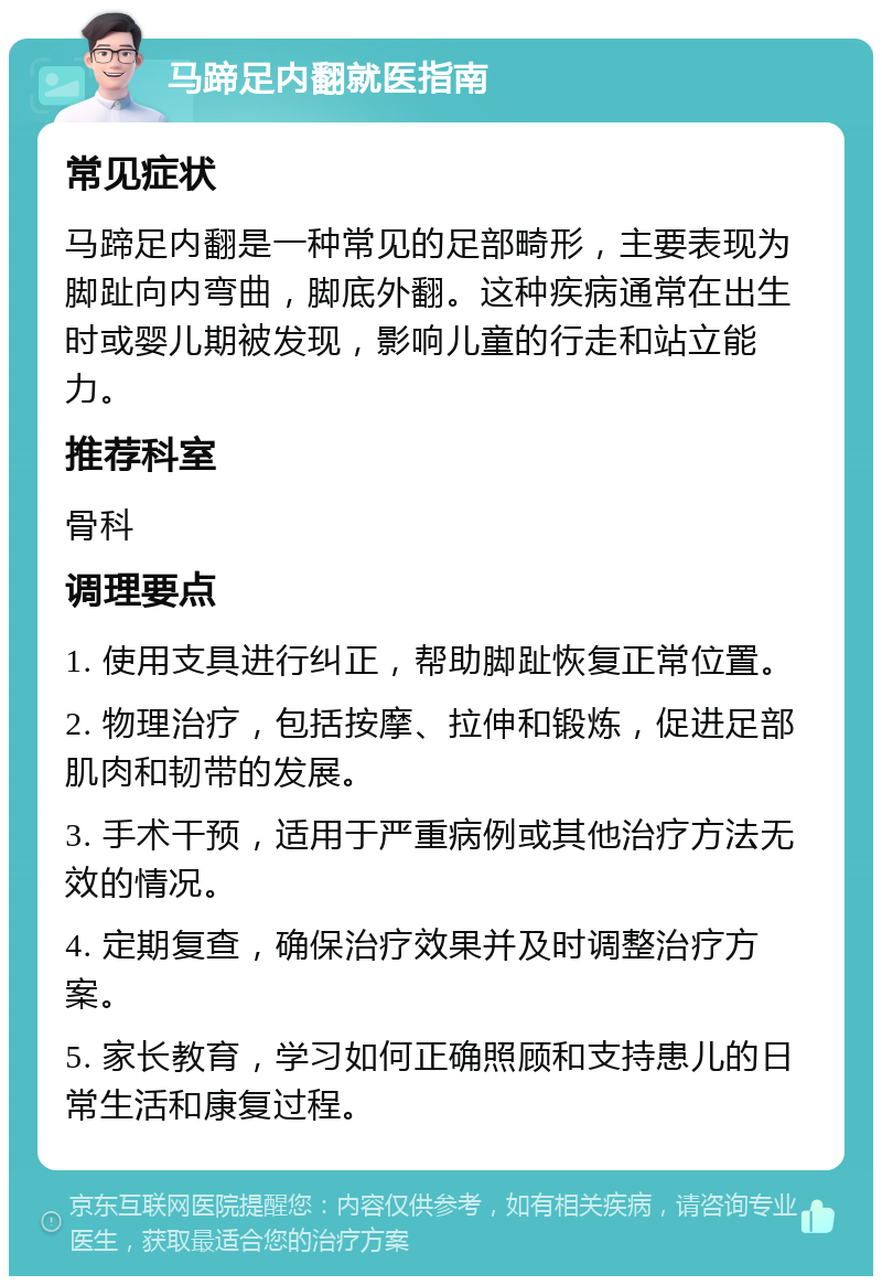 马蹄足内翻就医指南 常见症状 马蹄足内翻是一种常见的足部畸形，主要表现为脚趾向内弯曲，脚底外翻。这种疾病通常在出生时或婴儿期被发现，影响儿童的行走和站立能力。 推荐科室 骨科 调理要点 1. 使用支具进行纠正，帮助脚趾恢复正常位置。 2. 物理治疗，包括按摩、拉伸和锻炼，促进足部肌肉和韧带的发展。 3. 手术干预，适用于严重病例或其他治疗方法无效的情况。 4. 定期复查，确保治疗效果并及时调整治疗方案。 5. 家长教育，学习如何正确照顾和支持患儿的日常生活和康复过程。