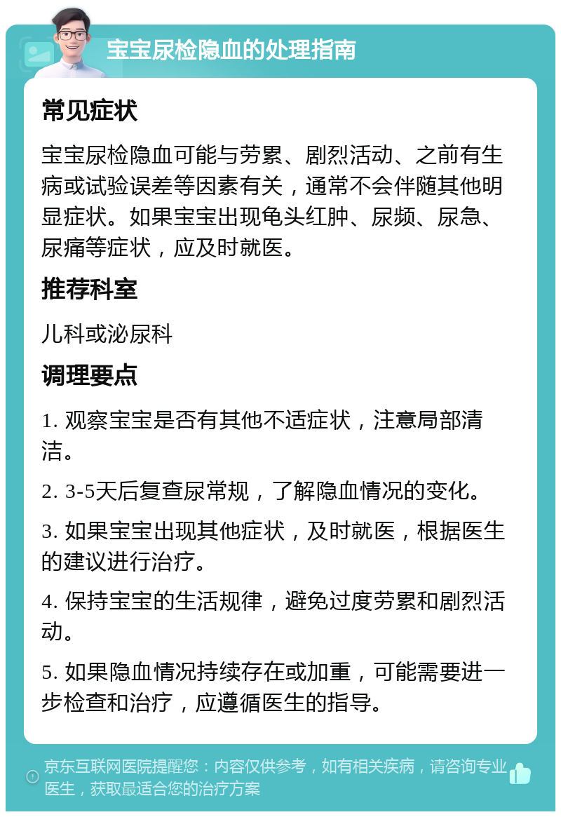 宝宝尿检隐血的处理指南 常见症状 宝宝尿检隐血可能与劳累、剧烈活动、之前有生病或试验误差等因素有关，通常不会伴随其他明显症状。如果宝宝出现龟头红肿、尿频、尿急、尿痛等症状，应及时就医。 推荐科室 儿科或泌尿科 调理要点 1. 观察宝宝是否有其他不适症状，注意局部清洁。 2. 3-5天后复查尿常规，了解隐血情况的变化。 3. 如果宝宝出现其他症状，及时就医，根据医生的建议进行治疗。 4. 保持宝宝的生活规律，避免过度劳累和剧烈活动。 5. 如果隐血情况持续存在或加重，可能需要进一步检查和治疗，应遵循医生的指导。