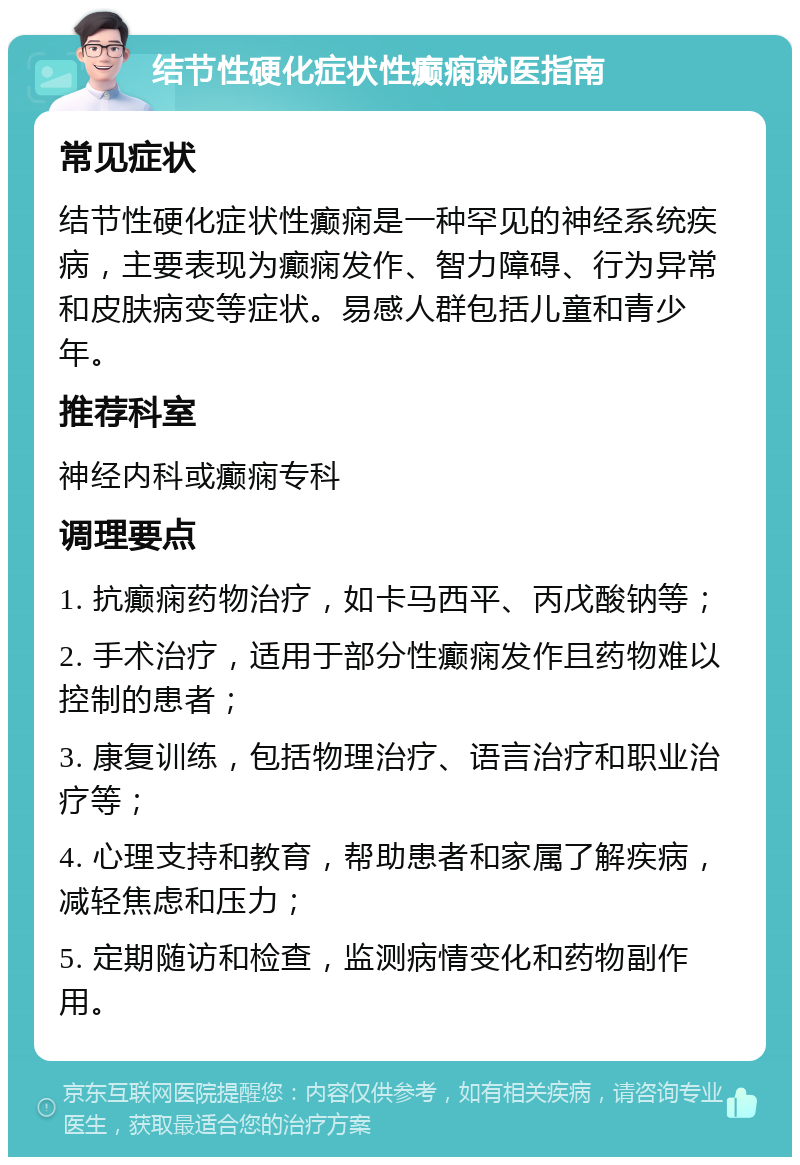 结节性硬化症状性癫痫就医指南 常见症状 结节性硬化症状性癫痫是一种罕见的神经系统疾病，主要表现为癫痫发作、智力障碍、行为异常和皮肤病变等症状。易感人群包括儿童和青少年。 推荐科室 神经内科或癫痫专科 调理要点 1. 抗癫痫药物治疗，如卡马西平、丙戊酸钠等； 2. 手术治疗，适用于部分性癫痫发作且药物难以控制的患者； 3. 康复训练，包括物理治疗、语言治疗和职业治疗等； 4. 心理支持和教育，帮助患者和家属了解疾病，减轻焦虑和压力； 5. 定期随访和检查，监测病情变化和药物副作用。