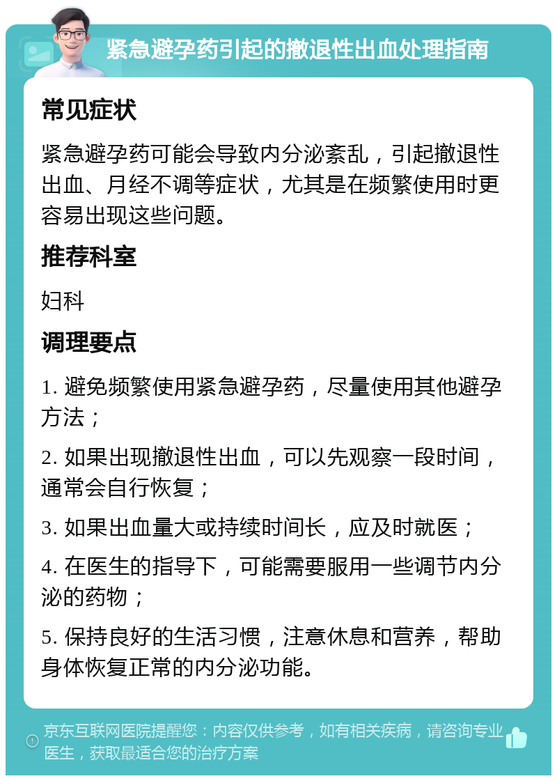 紧急避孕药引起的撤退性出血处理指南 常见症状 紧急避孕药可能会导致内分泌紊乱，引起撤退性出血、月经不调等症状，尤其是在频繁使用时更容易出现这些问题。 推荐科室 妇科 调理要点 1. 避免频繁使用紧急避孕药，尽量使用其他避孕方法； 2. 如果出现撤退性出血，可以先观察一段时间，通常会自行恢复； 3. 如果出血量大或持续时间长，应及时就医； 4. 在医生的指导下，可能需要服用一些调节内分泌的药物； 5. 保持良好的生活习惯，注意休息和营养，帮助身体恢复正常的内分泌功能。