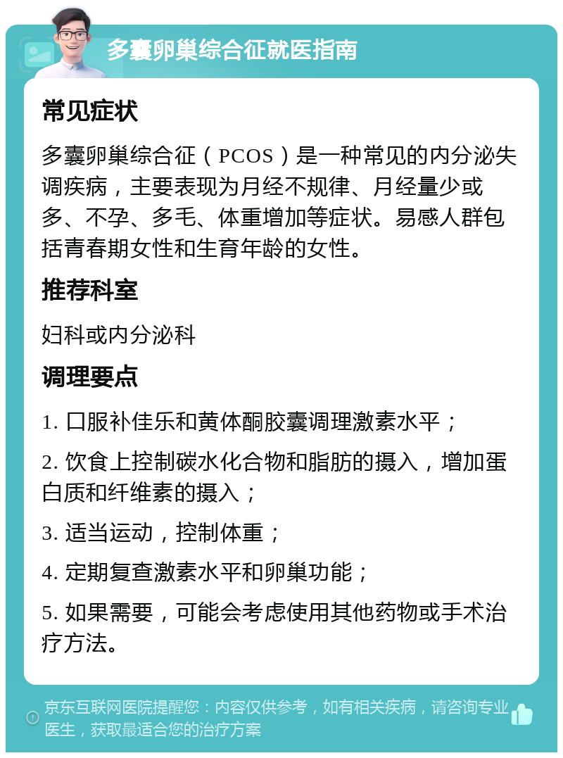 多囊卵巢综合征就医指南 常见症状 多囊卵巢综合征（PCOS）是一种常见的内分泌失调疾病，主要表现为月经不规律、月经量少或多、不孕、多毛、体重增加等症状。易感人群包括青春期女性和生育年龄的女性。 推荐科室 妇科或内分泌科 调理要点 1. 口服补佳乐和黄体酮胶囊调理激素水平； 2. 饮食上控制碳水化合物和脂肪的摄入，增加蛋白质和纤维素的摄入； 3. 适当运动，控制体重； 4. 定期复查激素水平和卵巢功能； 5. 如果需要，可能会考虑使用其他药物或手术治疗方法。