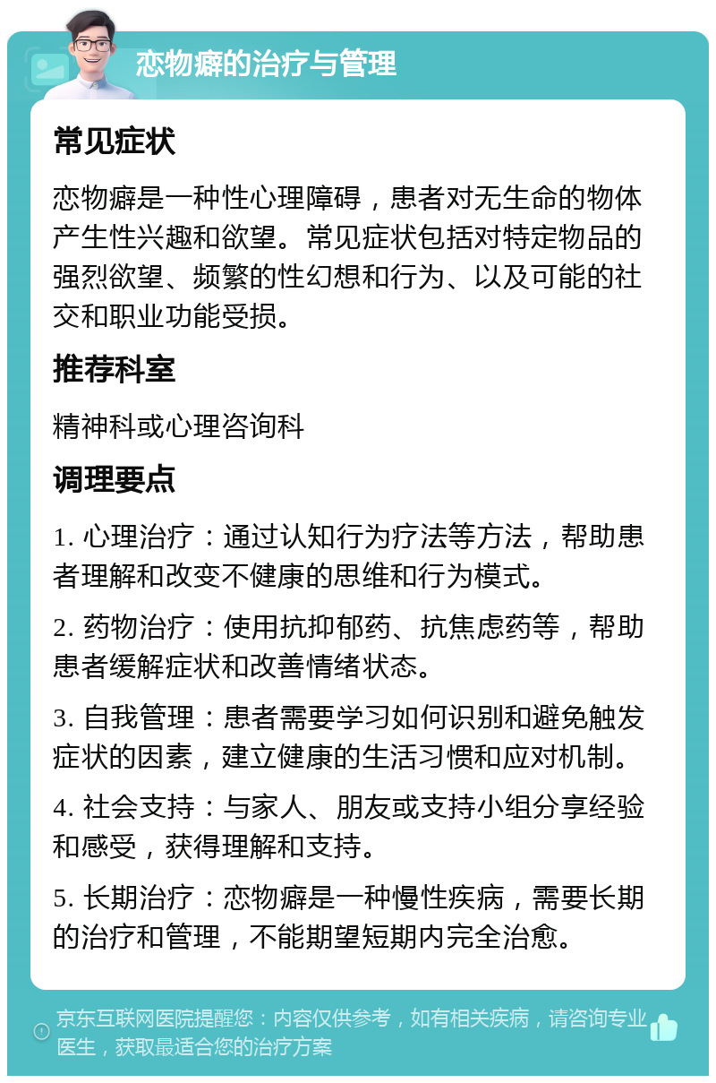 恋物癖的治疗与管理 常见症状 恋物癖是一种性心理障碍，患者对无生命的物体产生性兴趣和欲望。常见症状包括对特定物品的强烈欲望、频繁的性幻想和行为、以及可能的社交和职业功能受损。 推荐科室 精神科或心理咨询科 调理要点 1. 心理治疗：通过认知行为疗法等方法，帮助患者理解和改变不健康的思维和行为模式。 2. 药物治疗：使用抗抑郁药、抗焦虑药等，帮助患者缓解症状和改善情绪状态。 3. 自我管理：患者需要学习如何识别和避免触发症状的因素，建立健康的生活习惯和应对机制。 4. 社会支持：与家人、朋友或支持小组分享经验和感受，获得理解和支持。 5. 长期治疗：恋物癖是一种慢性疾病，需要长期的治疗和管理，不能期望短期内完全治愈。