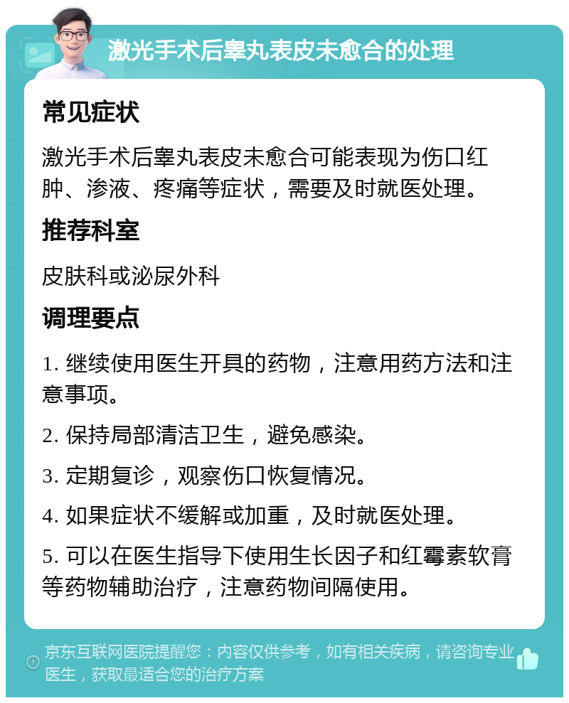 激光手术后睾丸表皮未愈合的处理 常见症状 激光手术后睾丸表皮未愈合可能表现为伤口红肿、渗液、疼痛等症状，需要及时就医处理。 推荐科室 皮肤科或泌尿外科 调理要点 1. 继续使用医生开具的药物，注意用药方法和注意事项。 2. 保持局部清洁卫生，避免感染。 3. 定期复诊，观察伤口恢复情况。 4. 如果症状不缓解或加重，及时就医处理。 5. 可以在医生指导下使用生长因子和红霉素软膏等药物辅助治疗，注意药物间隔使用。