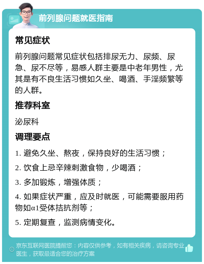 前列腺问题就医指南 常见症状 前列腺问题常见症状包括排尿无力、尿频、尿急、尿不尽等，易感人群主要是中老年男性，尤其是有不良生活习惯如久坐、喝酒、手淫频繁等的人群。 推荐科室 泌尿科 调理要点 1. 避免久坐、熬夜，保持良好的生活习惯； 2. 饮食上忌辛辣刺激食物，少喝酒； 3. 多加锻炼，增强体质； 4. 如果症状严重，应及时就医，可能需要服用药物如α1受体拮抗剂等； 5. 定期复查，监测病情变化。