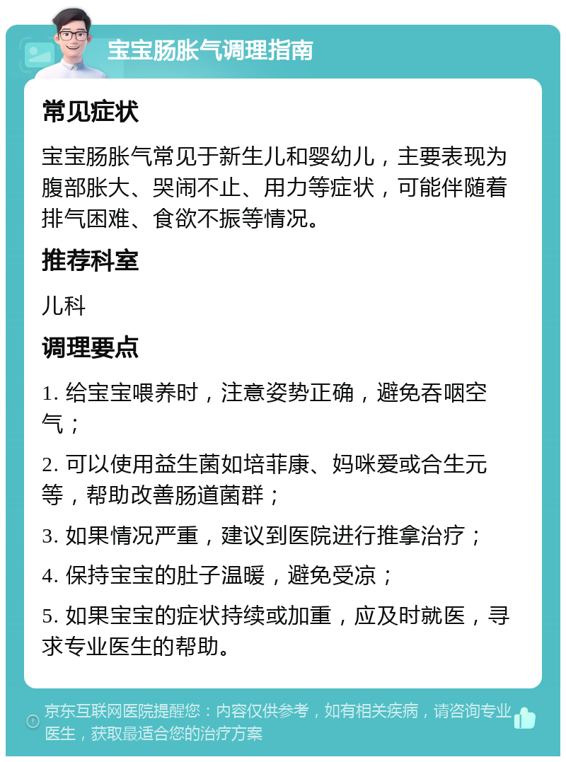 宝宝肠胀气调理指南 常见症状 宝宝肠胀气常见于新生儿和婴幼儿，主要表现为腹部胀大、哭闹不止、用力等症状，可能伴随着排气困难、食欲不振等情况。 推荐科室 儿科 调理要点 1. 给宝宝喂养时，注意姿势正确，避免吞咽空气； 2. 可以使用益生菌如培菲康、妈咪爱或合生元等，帮助改善肠道菌群； 3. 如果情况严重，建议到医院进行推拿治疗； 4. 保持宝宝的肚子温暖，避免受凉； 5. 如果宝宝的症状持续或加重，应及时就医，寻求专业医生的帮助。