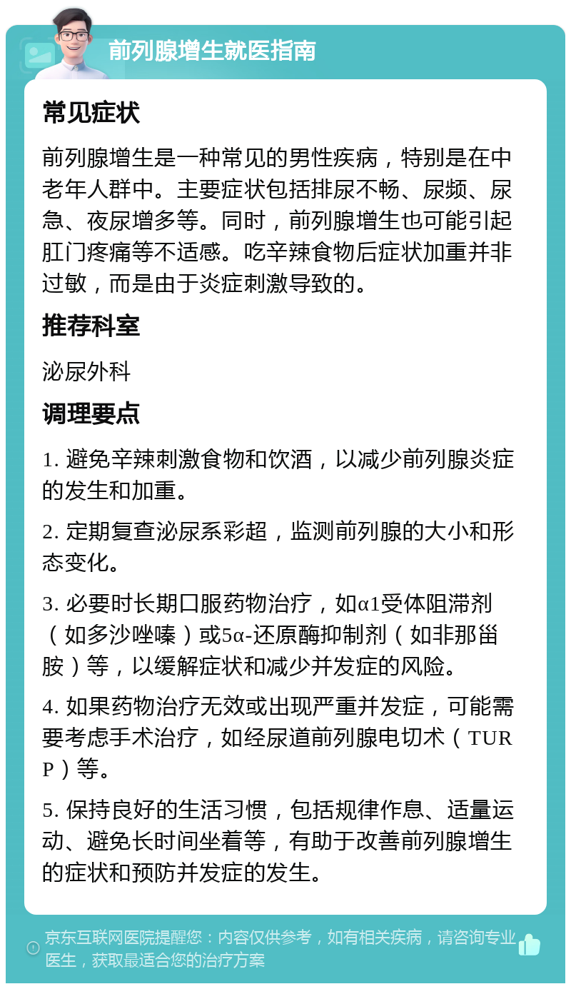 前列腺增生就医指南 常见症状 前列腺增生是一种常见的男性疾病，特别是在中老年人群中。主要症状包括排尿不畅、尿频、尿急、夜尿增多等。同时，前列腺增生也可能引起肛门疼痛等不适感。吃辛辣食物后症状加重并非过敏，而是由于炎症刺激导致的。 推荐科室 泌尿外科 调理要点 1. 避免辛辣刺激食物和饮酒，以减少前列腺炎症的发生和加重。 2. 定期复查泌尿系彩超，监测前列腺的大小和形态变化。 3. 必要时长期口服药物治疗，如α1受体阻滞剂（如多沙唑嗪）或5α-还原酶抑制剂（如非那甾胺）等，以缓解症状和减少并发症的风险。 4. 如果药物治疗无效或出现严重并发症，可能需要考虑手术治疗，如经尿道前列腺电切术（TURP）等。 5. 保持良好的生活习惯，包括规律作息、适量运动、避免长时间坐着等，有助于改善前列腺增生的症状和预防并发症的发生。