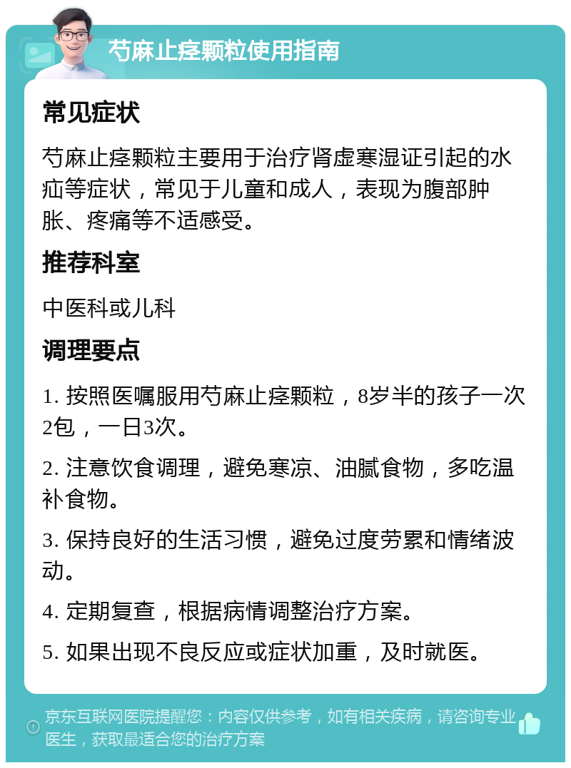 芍麻止痉颗粒使用指南 常见症状 芍麻止痉颗粒主要用于治疗肾虚寒湿证引起的水疝等症状，常见于儿童和成人，表现为腹部肿胀、疼痛等不适感受。 推荐科室 中医科或儿科 调理要点 1. 按照医嘱服用芍麻止痉颗粒，8岁半的孩子一次2包，一日3次。 2. 注意饮食调理，避免寒凉、油腻食物，多吃温补食物。 3. 保持良好的生活习惯，避免过度劳累和情绪波动。 4. 定期复查，根据病情调整治疗方案。 5. 如果出现不良反应或症状加重，及时就医。