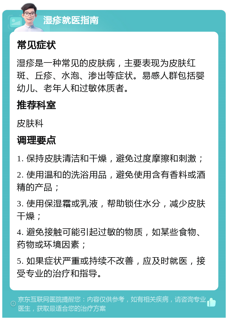 湿疹就医指南 常见症状 湿疹是一种常见的皮肤病，主要表现为皮肤红斑、丘疹、水泡、渗出等症状。易感人群包括婴幼儿、老年人和过敏体质者。 推荐科室 皮肤科 调理要点 1. 保持皮肤清洁和干燥，避免过度摩擦和刺激； 2. 使用温和的洗浴用品，避免使用含有香料或酒精的产品； 3. 使用保湿霜或乳液，帮助锁住水分，减少皮肤干燥； 4. 避免接触可能引起过敏的物质，如某些食物、药物或环境因素； 5. 如果症状严重或持续不改善，应及时就医，接受专业的治疗和指导。