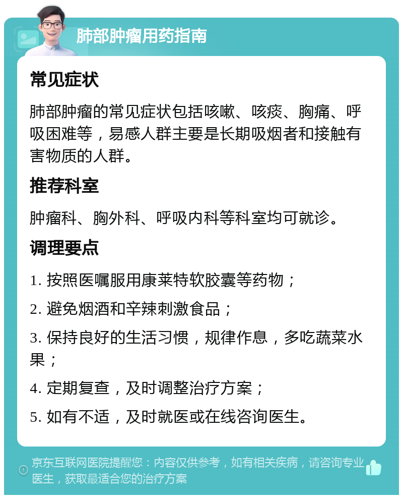 肺部肿瘤用药指南 常见症状 肺部肿瘤的常见症状包括咳嗽、咳痰、胸痛、呼吸困难等，易感人群主要是长期吸烟者和接触有害物质的人群。 推荐科室 肿瘤科、胸外科、呼吸内科等科室均可就诊。 调理要点 1. 按照医嘱服用康莱特软胶囊等药物； 2. 避免烟酒和辛辣刺激食品； 3. 保持良好的生活习惯，规律作息，多吃蔬菜水果； 4. 定期复查，及时调整治疗方案； 5. 如有不适，及时就医或在线咨询医生。