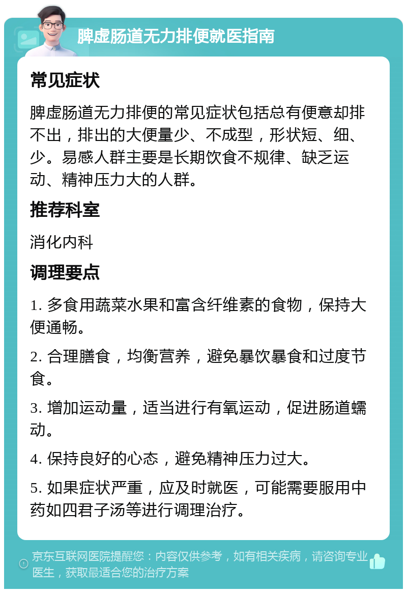 脾虚肠道无力排便就医指南 常见症状 脾虚肠道无力排便的常见症状包括总有便意却排不出，排出的大便量少、不成型，形状短、细、少。易感人群主要是长期饮食不规律、缺乏运动、精神压力大的人群。 推荐科室 消化内科 调理要点 1. 多食用蔬菜水果和富含纤维素的食物，保持大便通畅。 2. 合理膳食，均衡营养，避免暴饮暴食和过度节食。 3. 增加运动量，适当进行有氧运动，促进肠道蠕动。 4. 保持良好的心态，避免精神压力过大。 5. 如果症状严重，应及时就医，可能需要服用中药如四君子汤等进行调理治疗。