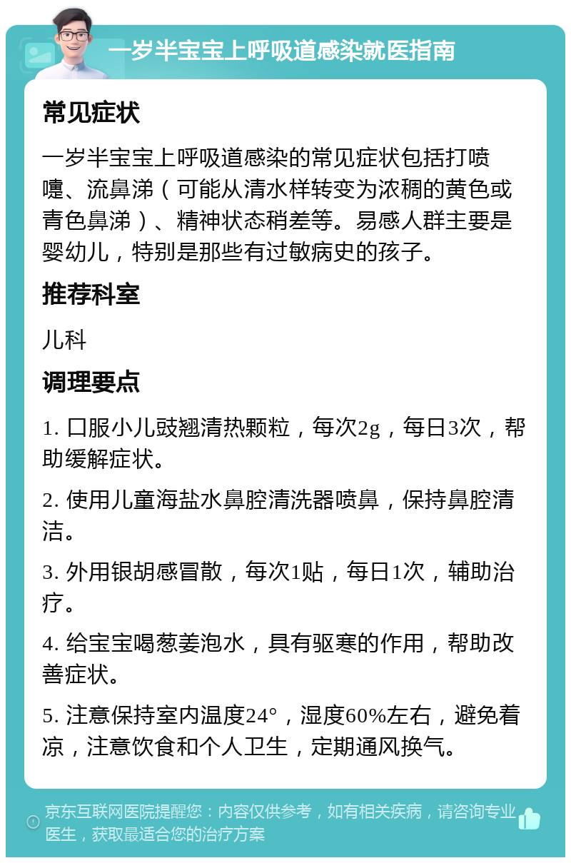 一岁半宝宝上呼吸道感染就医指南 常见症状 一岁半宝宝上呼吸道感染的常见症状包括打喷嚏、流鼻涕（可能从清水样转变为浓稠的黄色或青色鼻涕）、精神状态稍差等。易感人群主要是婴幼儿，特别是那些有过敏病史的孩子。 推荐科室 儿科 调理要点 1. 口服小儿豉翘清热颗粒，每次2g，每日3次，帮助缓解症状。 2. 使用儿童海盐水鼻腔清洗器喷鼻，保持鼻腔清洁。 3. 外用银胡感冒散，每次1贴，每日1次，辅助治疗。 4. 给宝宝喝葱姜泡水，具有驱寒的作用，帮助改善症状。 5. 注意保持室内温度24°，湿度60%左右，避免着凉，注意饮食和个人卫生，定期通风换气。