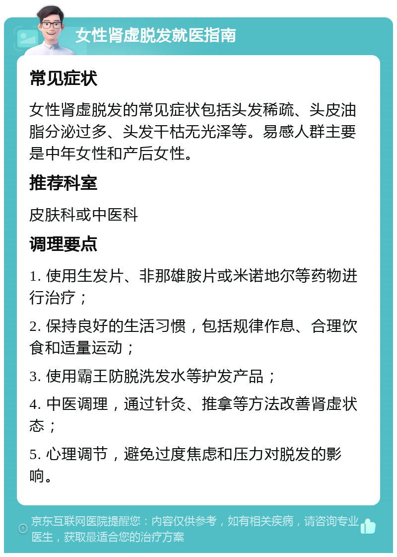 女性肾虚脱发就医指南 常见症状 女性肾虚脱发的常见症状包括头发稀疏、头皮油脂分泌过多、头发干枯无光泽等。易感人群主要是中年女性和产后女性。 推荐科室 皮肤科或中医科 调理要点 1. 使用生发片、非那雄胺片或米诺地尔等药物进行治疗； 2. 保持良好的生活习惯，包括规律作息、合理饮食和适量运动； 3. 使用霸王防脱洗发水等护发产品； 4. 中医调理，通过针灸、推拿等方法改善肾虚状态； 5. 心理调节，避免过度焦虑和压力对脱发的影响。