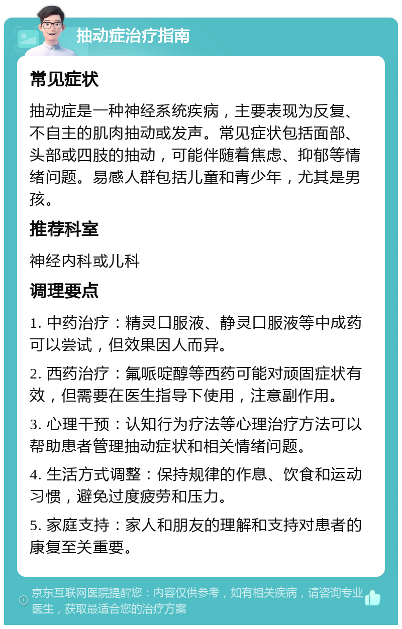 抽动症治疗指南 常见症状 抽动症是一种神经系统疾病，主要表现为反复、不自主的肌肉抽动或发声。常见症状包括面部、头部或四肢的抽动，可能伴随着焦虑、抑郁等情绪问题。易感人群包括儿童和青少年，尤其是男孩。 推荐科室 神经内科或儿科 调理要点 1. 中药治疗：精灵口服液、静灵口服液等中成药可以尝试，但效果因人而异。 2. 西药治疗：氟哌啶醇等西药可能对顽固症状有效，但需要在医生指导下使用，注意副作用。 3. 心理干预：认知行为疗法等心理治疗方法可以帮助患者管理抽动症状和相关情绪问题。 4. 生活方式调整：保持规律的作息、饮食和运动习惯，避免过度疲劳和压力。 5. 家庭支持：家人和朋友的理解和支持对患者的康复至关重要。