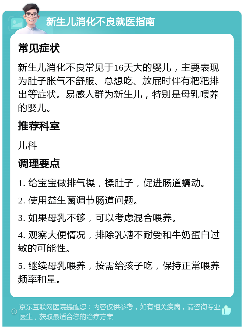 新生儿消化不良就医指南 常见症状 新生儿消化不良常见于16天大的婴儿，主要表现为肚子胀气不舒服、总想吃、放屁时伴有粑粑排出等症状。易感人群为新生儿，特别是母乳喂养的婴儿。 推荐科室 儿科 调理要点 1. 给宝宝做排气操，揉肚子，促进肠道蠕动。 2. 使用益生菌调节肠道问题。 3. 如果母乳不够，可以考虑混合喂养。 4. 观察大便情况，排除乳糖不耐受和牛奶蛋白过敏的可能性。 5. 继续母乳喂养，按需给孩子吃，保持正常喂养频率和量。