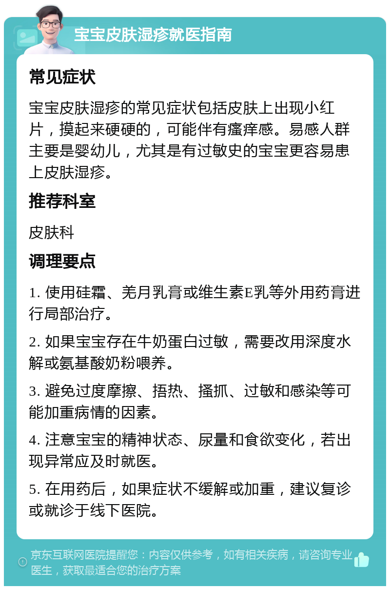 宝宝皮肤湿疹就医指南 常见症状 宝宝皮肤湿疹的常见症状包括皮肤上出现小红片，摸起来硬硬的，可能伴有瘙痒感。易感人群主要是婴幼儿，尤其是有过敏史的宝宝更容易患上皮肤湿疹。 推荐科室 皮肤科 调理要点 1. 使用硅霜、羌月乳膏或维生素E乳等外用药膏进行局部治疗。 2. 如果宝宝存在牛奶蛋白过敏，需要改用深度水解或氨基酸奶粉喂养。 3. 避免过度摩擦、捂热、搔抓、过敏和感染等可能加重病情的因素。 4. 注意宝宝的精神状态、尿量和食欲变化，若出现异常应及时就医。 5. 在用药后，如果症状不缓解或加重，建议复诊或就诊于线下医院。