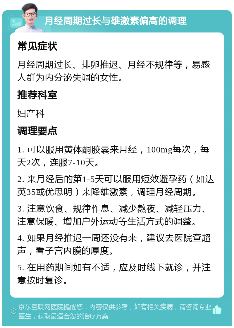 月经周期过长与雄激素偏高的调理 常见症状 月经周期过长、排卵推迟、月经不规律等，易感人群为内分泌失调的女性。 推荐科室 妇产科 调理要点 1. 可以服用黄体酮胶囊来月经，100mg每次，每天2次，连服7-10天。 2. 来月经后的第1-5天可以服用短效避孕药（如达英35或优思明）来降雄激素，调理月经周期。 3. 注意饮食、规律作息、减少熬夜、减轻压力、注意保暖、增加户外运动等生活方式的调整。 4. 如果月经推迟一周还没有来，建议去医院查超声，看子宫内膜的厚度。 5. 在用药期间如有不适，应及时线下就诊，并注意按时复诊。