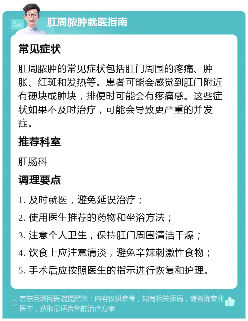 肛周脓肿就医指南 常见症状 肛周脓肿的常见症状包括肛门周围的疼痛、肿胀、红斑和发热等。患者可能会感觉到肛门附近有硬块或肿块，排便时可能会有疼痛感。这些症状如果不及时治疗，可能会导致更严重的并发症。 推荐科室 肛肠科 调理要点 1. 及时就医，避免延误治疗； 2. 使用医生推荐的药物和坐浴方法； 3. 注意个人卫生，保持肛门周围清洁干燥； 4. 饮食上应注意清淡，避免辛辣刺激性食物； 5. 手术后应按照医生的指示进行恢复和护理。