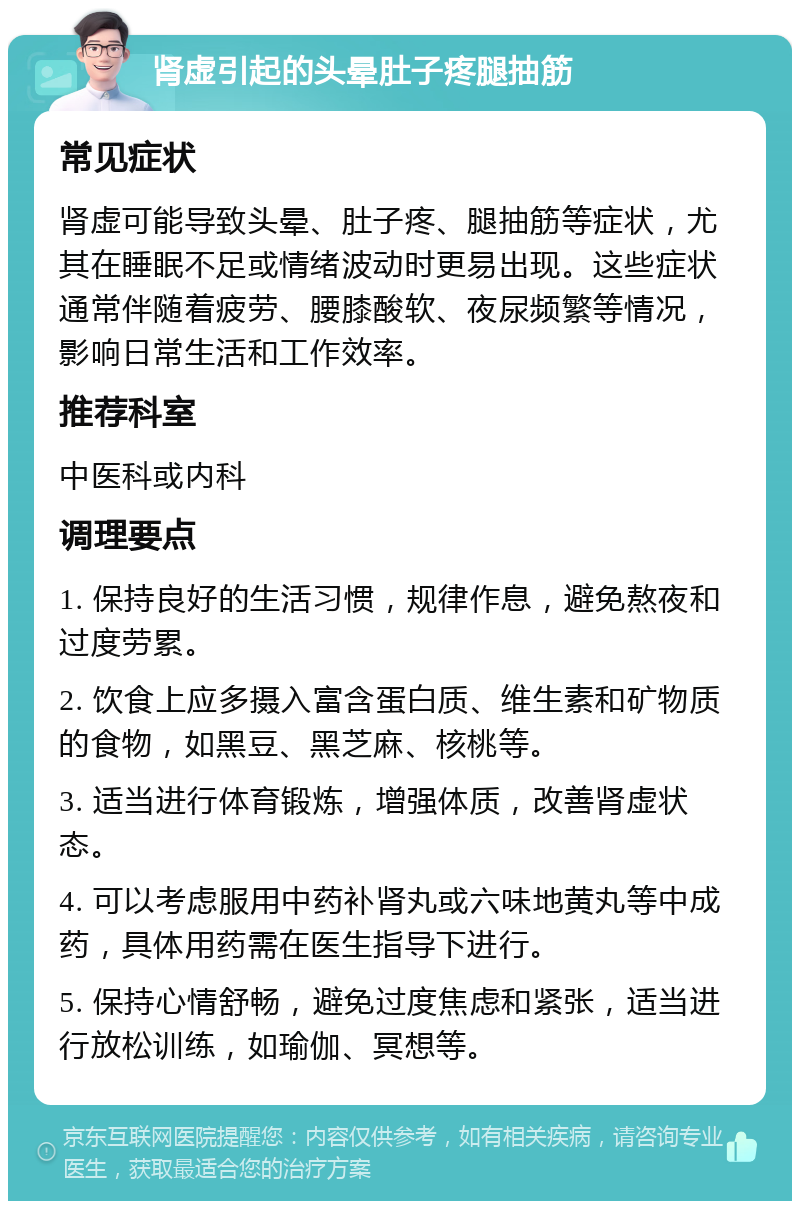 肾虚引起的头晕肚子疼腿抽筋 常见症状 肾虚可能导致头晕、肚子疼、腿抽筋等症状，尤其在睡眠不足或情绪波动时更易出现。这些症状通常伴随着疲劳、腰膝酸软、夜尿频繁等情况，影响日常生活和工作效率。 推荐科室 中医科或内科 调理要点 1. 保持良好的生活习惯，规律作息，避免熬夜和过度劳累。 2. 饮食上应多摄入富含蛋白质、维生素和矿物质的食物，如黑豆、黑芝麻、核桃等。 3. 适当进行体育锻炼，增强体质，改善肾虚状态。 4. 可以考虑服用中药补肾丸或六味地黄丸等中成药，具体用药需在医生指导下进行。 5. 保持心情舒畅，避免过度焦虑和紧张，适当进行放松训练，如瑜伽、冥想等。