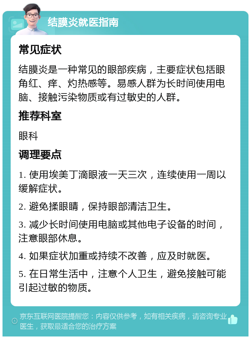 结膜炎就医指南 常见症状 结膜炎是一种常见的眼部疾病，主要症状包括眼角红、痒、灼热感等。易感人群为长时间使用电脑、接触污染物质或有过敏史的人群。 推荐科室 眼科 调理要点 1. 使用埃美丁滴眼液一天三次，连续使用一周以缓解症状。 2. 避免揉眼睛，保持眼部清洁卫生。 3. 减少长时间使用电脑或其他电子设备的时间，注意眼部休息。 4. 如果症状加重或持续不改善，应及时就医。 5. 在日常生活中，注意个人卫生，避免接触可能引起过敏的物质。