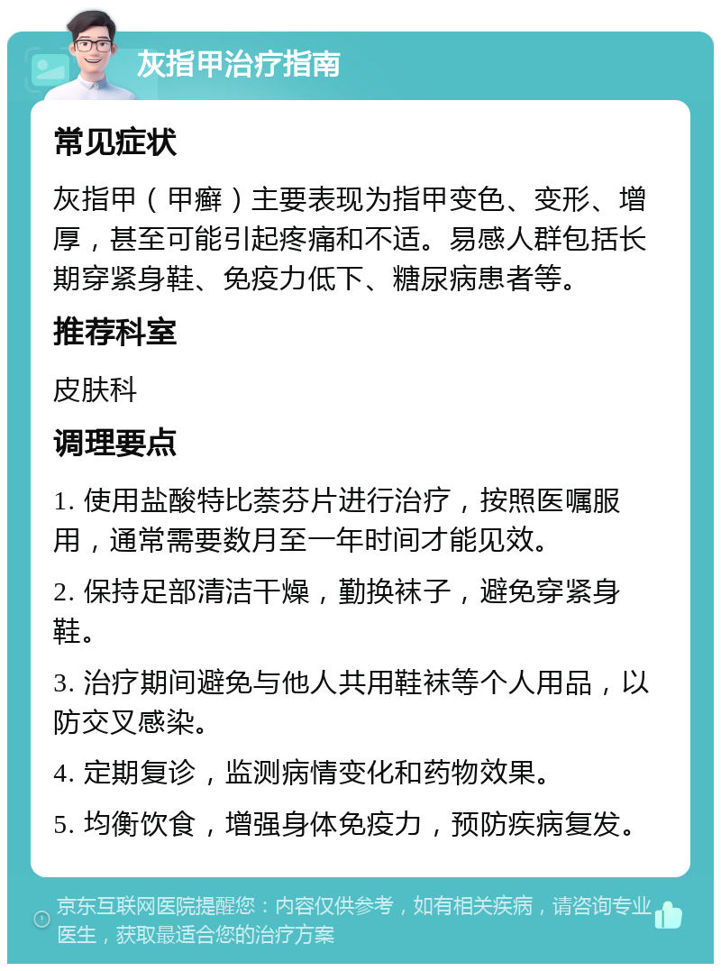 灰指甲治疗指南 常见症状 灰指甲（甲癣）主要表现为指甲变色、变形、增厚，甚至可能引起疼痛和不适。易感人群包括长期穿紧身鞋、免疫力低下、糖尿病患者等。 推荐科室 皮肤科 调理要点 1. 使用盐酸特比萘芬片进行治疗，按照医嘱服用，通常需要数月至一年时间才能见效。 2. 保持足部清洁干燥，勤换袜子，避免穿紧身鞋。 3. 治疗期间避免与他人共用鞋袜等个人用品，以防交叉感染。 4. 定期复诊，监测病情变化和药物效果。 5. 均衡饮食，增强身体免疫力，预防疾病复发。